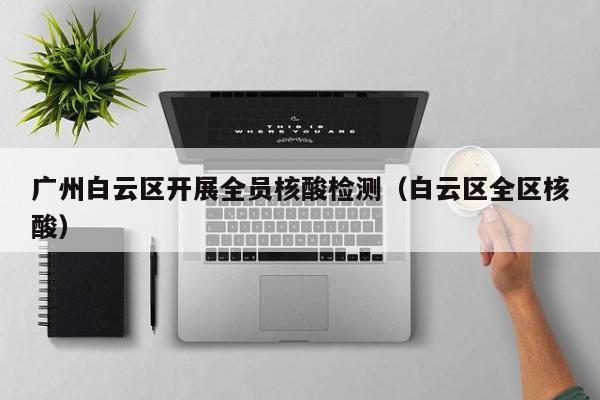 广州白云区开展全员核酸检测（白云区全区核酸）