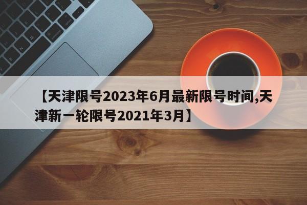 【天津限号2023年6月最新限号时间,天津新一轮限号2021年3月】