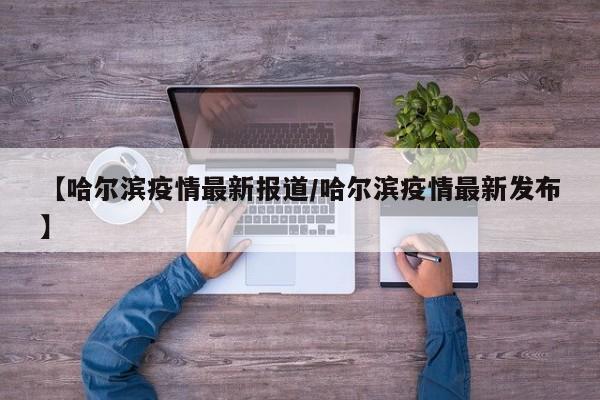【哈尔滨疫情最新报道/哈尔滨疫情最新发布】