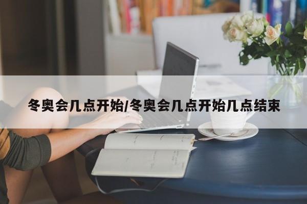 冬奥会几点开始/冬奥会几点开始几点结束
