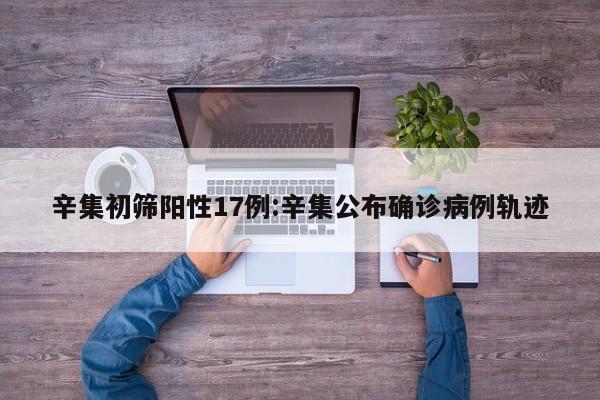 辛集初筛阳性17例:辛集公布确诊病例轨迹