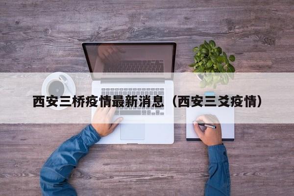 西安三桥疫情最新消息（西安三爻疫情）
