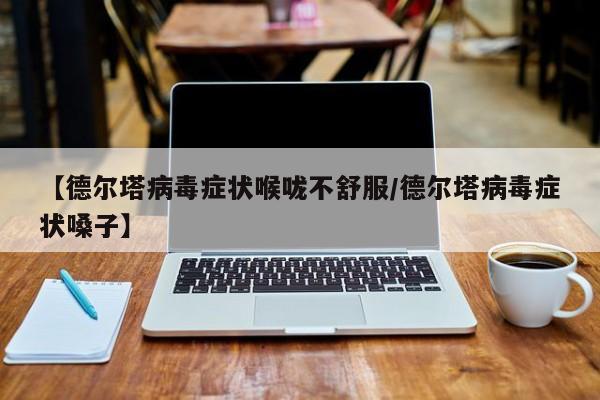 【德尔塔病毒症状喉咙不舒服/德尔塔病毒症状嗓子】