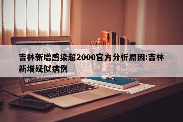 吉林新增感染超2000官方分析原因:吉林新增疑似病例