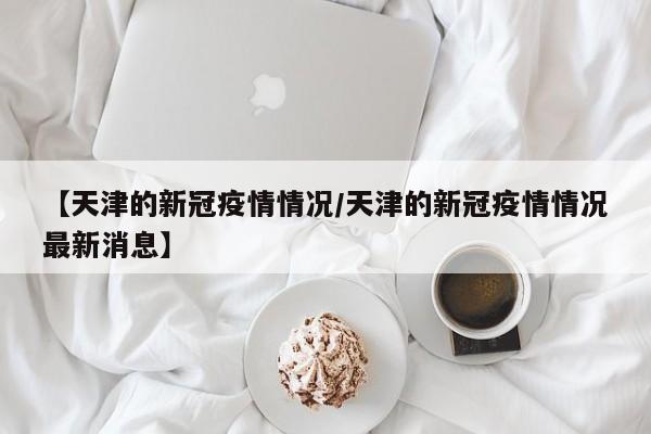 【天津的新冠疫情情况/天津的新冠疫情情况最新消息】