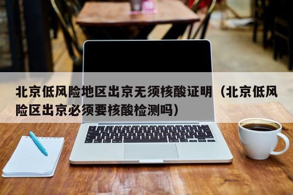 北京低风险地区出京无须核酸证明（北京低风险区出京必须要核酸检测吗）