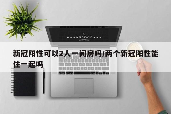 新冠阳性可以2人一间房吗/两个新冠阳性能住一起吗