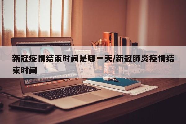新冠疫情结束时间是哪一天/新冠肺炎疫情结束时间
