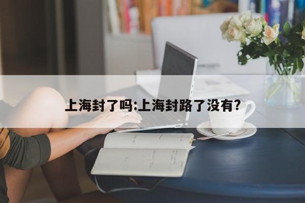 上海封了吗:上海封路了没有?