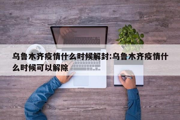 乌鲁木齐疫情什么时候解封:乌鲁木齐疫情什么时候可以解除