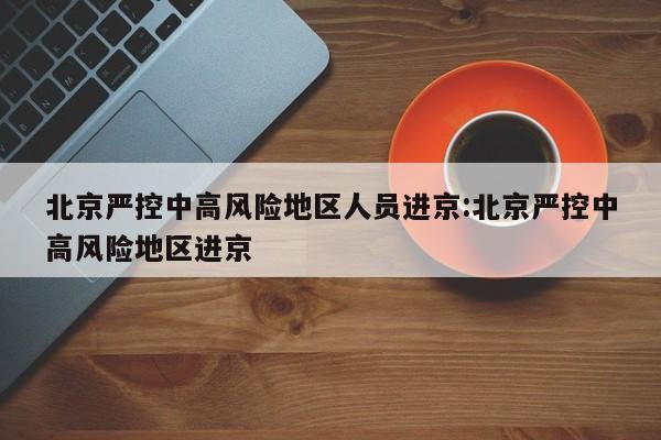 北京严控中高风险地区人员进京:北京严控中高风险地区进京