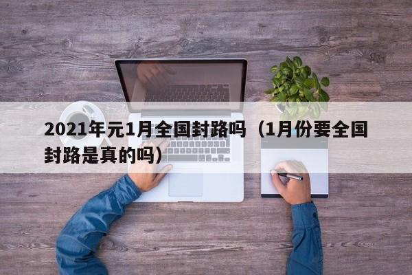 2021年元1月全国封路吗（1月份要全国封路是真的吗）