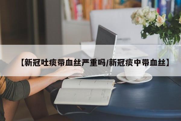 【新冠吐痰带血丝严重吗/新冠痰中带血丝】