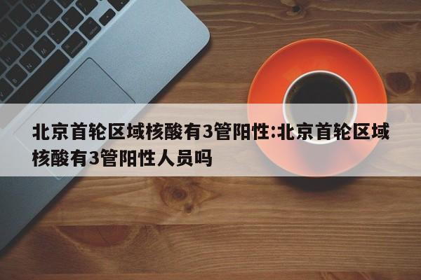 北京首轮区域核酸有3管阳性:北京首轮区域核酸有3管阳性人员吗