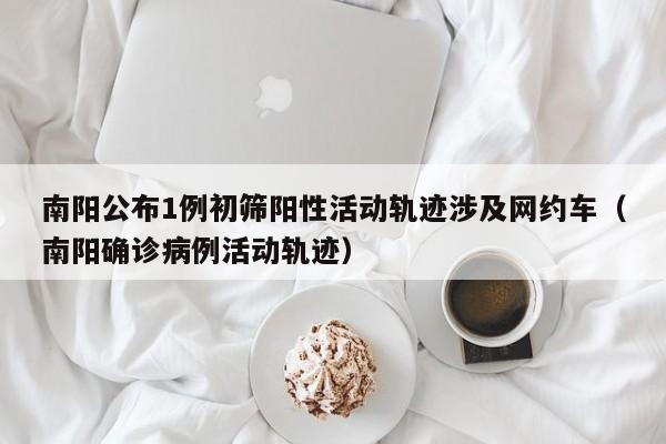 南阳公布1例初筛阳性活动轨迹涉及网约车（南阳确诊病例活动轨迹）