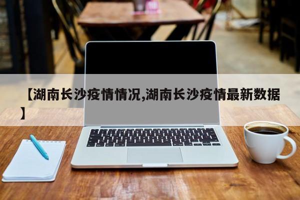 【湖南长沙疫情情况,湖南长沙疫情最新数据】