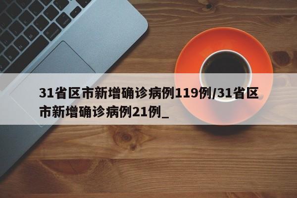 31省区市新增确诊病例119例/31省区市新增确诊病例21例_