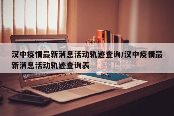 汉中疫情最新消息活动轨迹查询/汉中疫情最新消息活动轨迹查询表