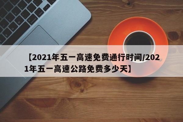 【2021年五一高速免费通行时间/2021年五一高速公路免费多少天】