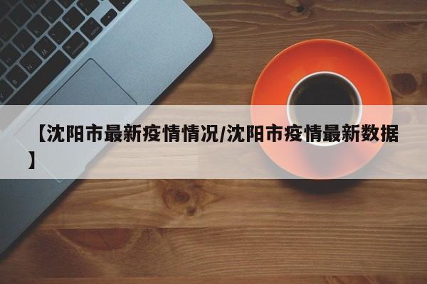【沈阳市最新疫情情况/沈阳市疫情最新数据】