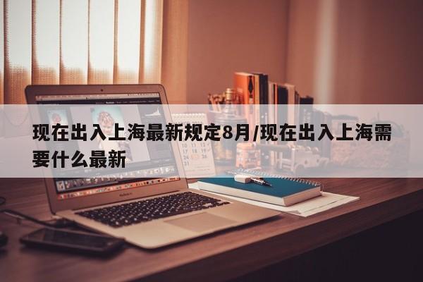现在出入上海最新规定8月/现在出入上海需要什么最新
