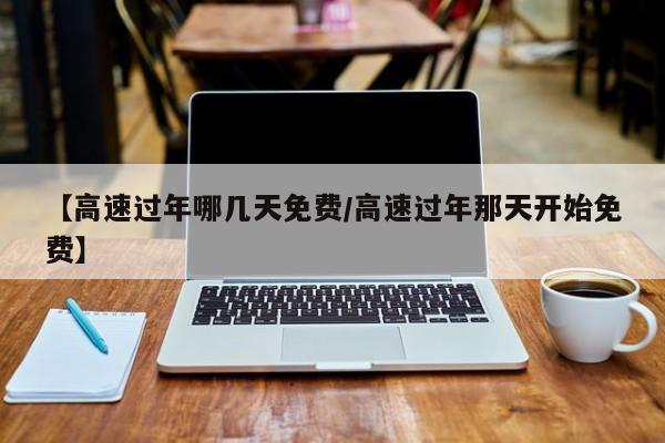 【高速过年哪几天免费/高速过年那天开始免费】