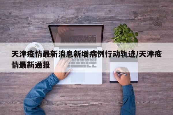 天津疫情最新消息新增病例行动轨迹/天津疫情最新通报