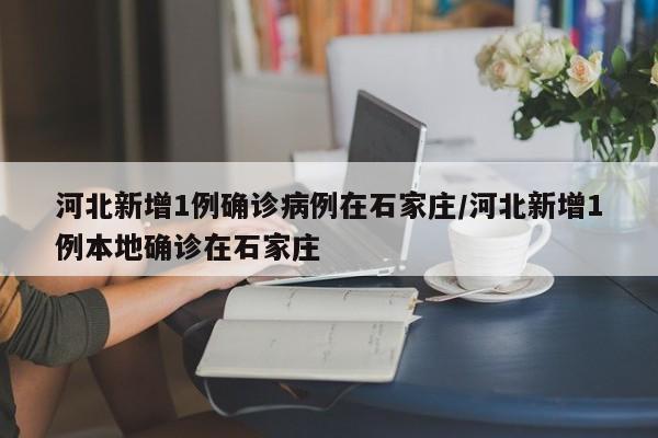 河北新增1例确诊病例在石家庄/河北新增1例本地确诊在石家庄