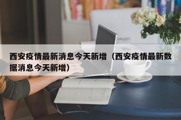 西安疫情最新消息今天新增（西安疫情最新数据消息今天新增）