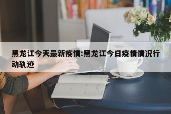 黑龙江今天最新疫情:黑龙江今日疫情情况行动轨迹