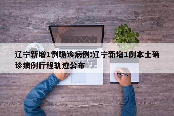 辽宁新增1例确诊病例:辽宁新增1例本土确诊病例行程轨迹公布