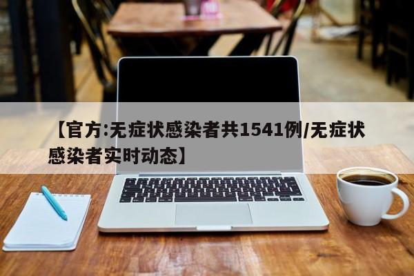 【官方:无症状感染者共1541例/无症状感染者实时动态】