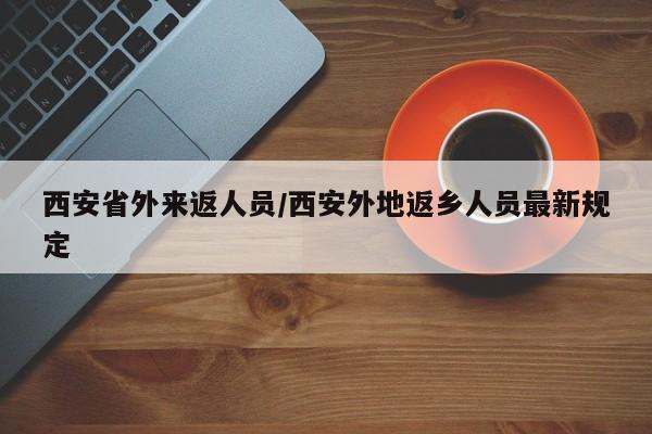 西安省外来返人员/西安外地返乡人员最新规定