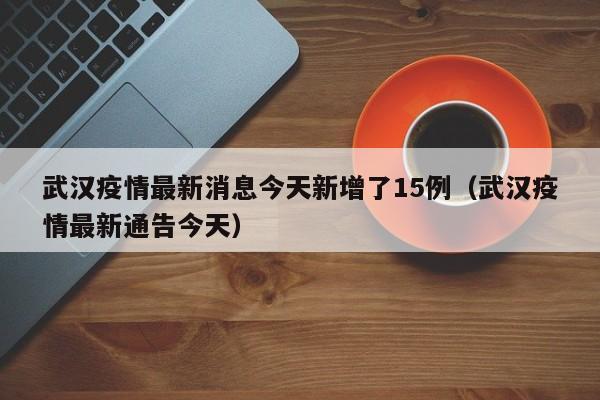 武汉疫情最新消息今天新增了15例（武汉疫情最新通告今天）