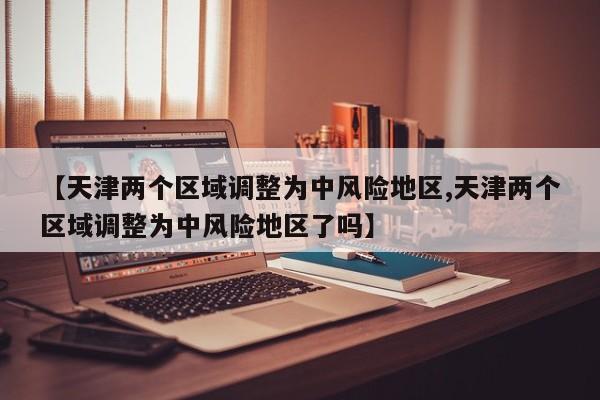 【天津两个区域调整为中风险地区,天津两个区域调整为中风险地区了吗】