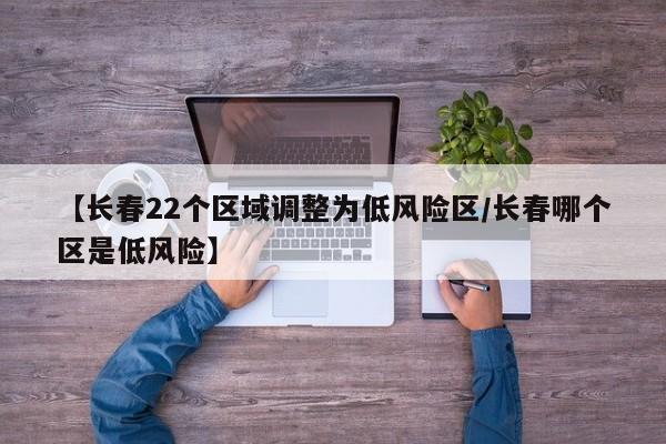 【长春22个区域调整为低风险区/长春哪个区是低风险】