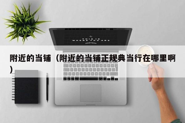 附近的当铺（附近的当铺正规典当行在哪里啊）