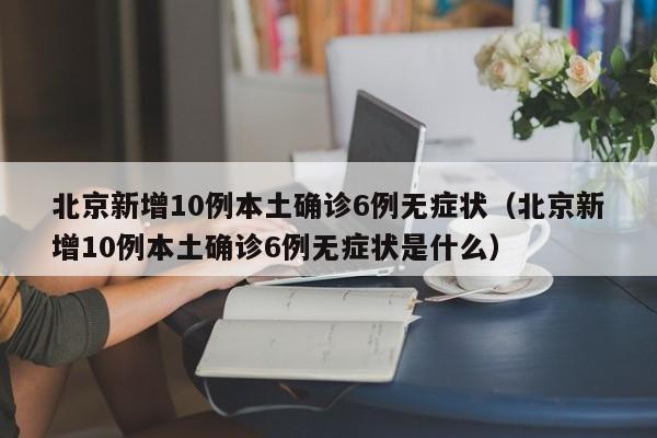 北京新增10例本土确诊6例无症状（北京新增10例本土确诊6例无症状是什么）