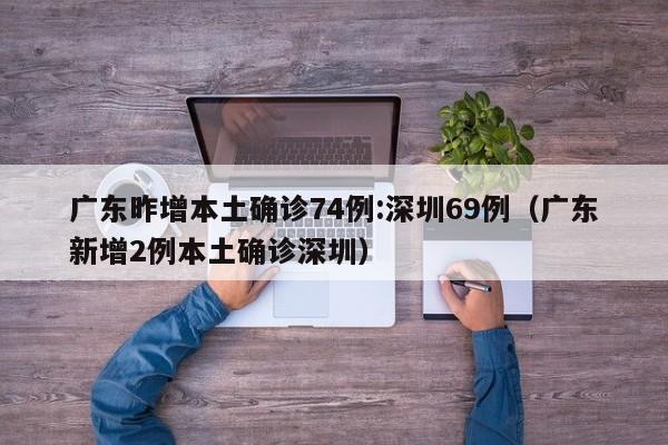 广东昨增本土确诊74例:深圳69例（广东新增2例本土确诊深圳）