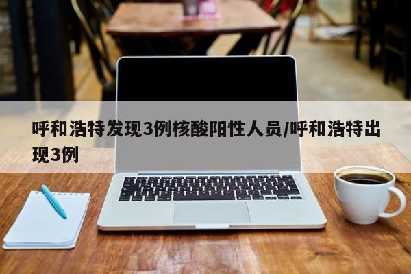 呼和浩特发现3例核酸阳性人员/呼和浩特出现3例