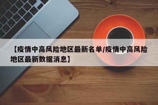 【疫情中高风险地区最新名单/疫情中高风险地区最新数据消息】