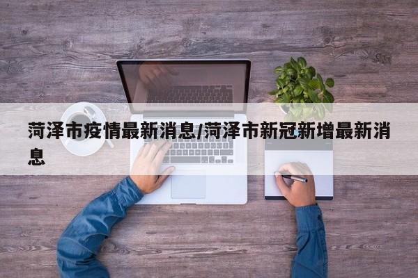 菏泽市疫情最新消息/菏泽市新冠新增最新消息