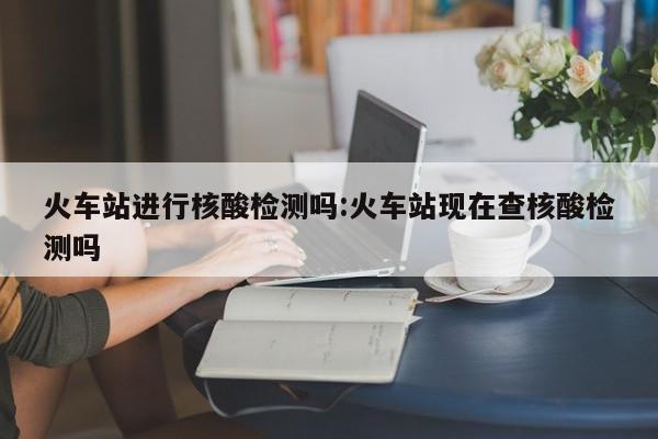 火车站进行核酸检测吗:火车站现在查核酸检测吗