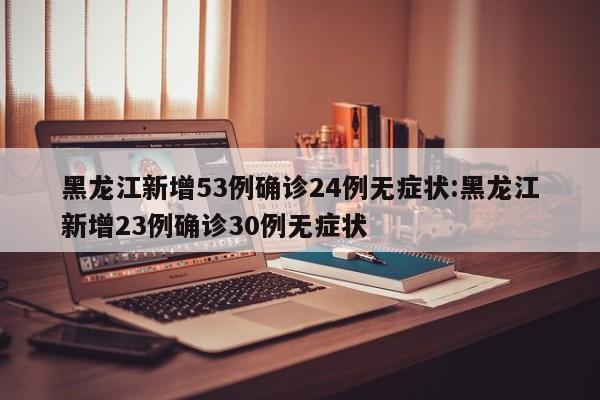 黑龙江新增53例确诊24例无症状:黑龙江新增23例确诊30例无症状