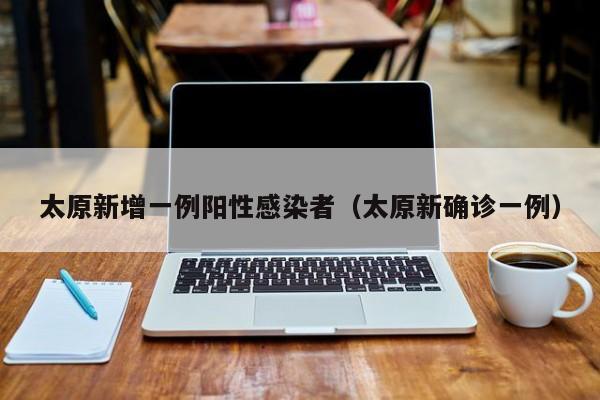 太原新增一例阳性感染者（太原新确诊一例）