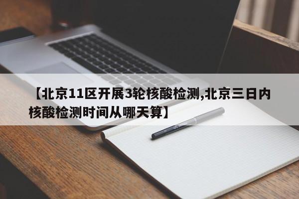 【北京11区开展3轮核酸检测,北京三日内核酸检测时间从哪天算】
