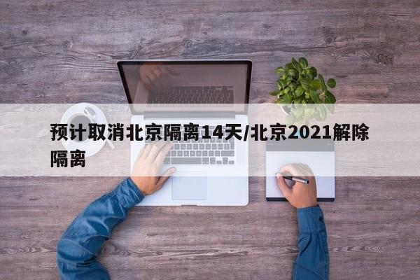 预计取消北京隔离14天/北京2021解除隔离