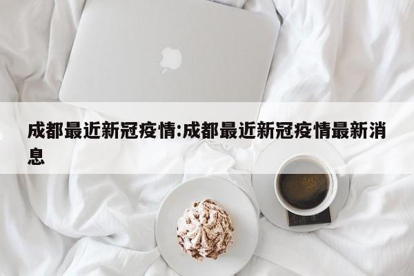 成都最近新冠疫情:成都最近新冠疫情最新消息