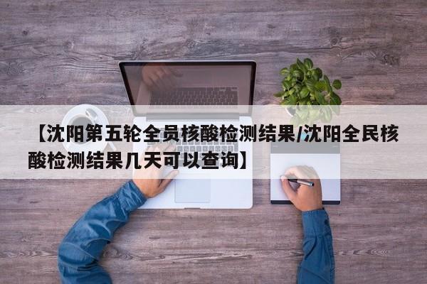 【沈阳第五轮全员核酸检测结果/沈阳全民核酸检测结果几天可以查询】