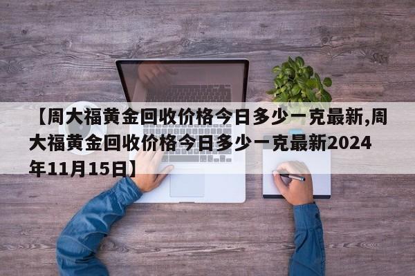 【周大福黄金回收价格今日多少一克最新,周大福黄金回收价格今日多少一克最新2024年11月15日】